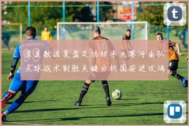 深度数据复盘足协杯半决赛河南队点球战术制胜关键分析国安进攻端高效表现背后的战术逻辑