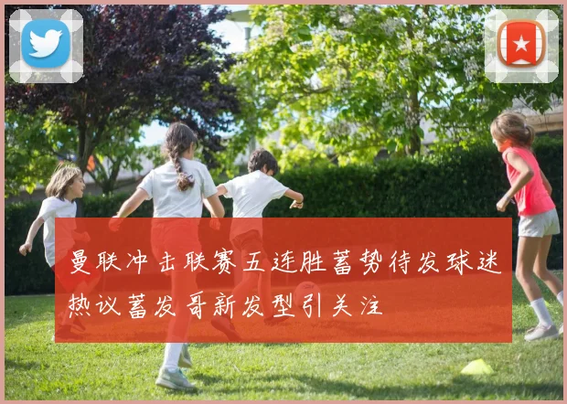 曼联冲击联赛五连胜蓄势待发球迷热议蓄发哥新发型引关注